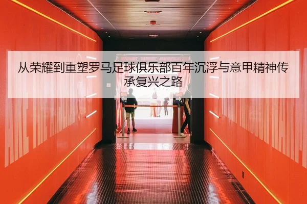 从荣耀到重塑罗马足球俱乐部百年沉浮与意甲精神传承复兴之路