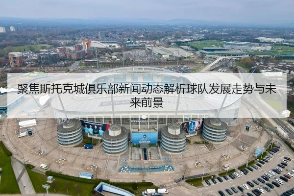 聚焦斯托克城俱乐部新闻动态解析球队发展走势与未来前景