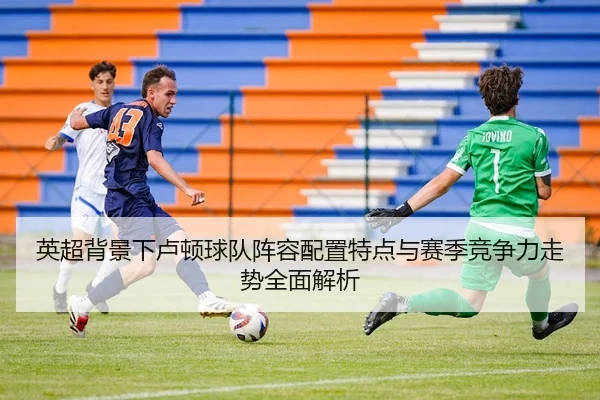 英超背景下卢顿球队阵容配置特点与赛季竞争力走势全面解析