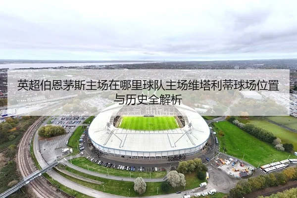 英超伯恩茅斯主场在哪里球队主场维塔利蒂球场位置与历史全解析
