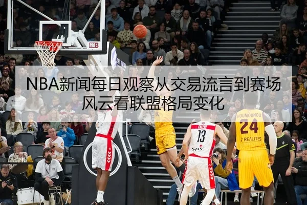 NBA新闻每日观察从交易流言到赛场风云看联盟格局变化