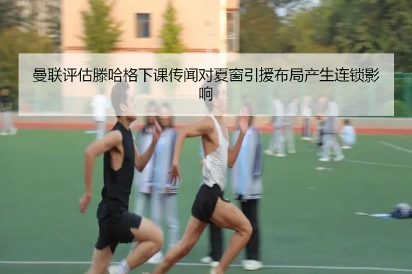 曼联评估滕哈格下课传闻对夏窗引援布局产生连锁影响